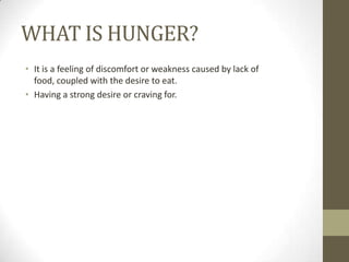 WHAT IS HUNGER?
• It is a feeling of discomfort or weakness caused by lack of
food, coupled with the desire to eat.
• Having a strong desire or craving for.

 