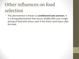 Other influences on food
selection
• This phenomenon is known as conditioned taste aversion. It
is a strong phenomenon that occurs reliably after just a single
pairing of food with illness, even if the illness came hours after
the food.

 