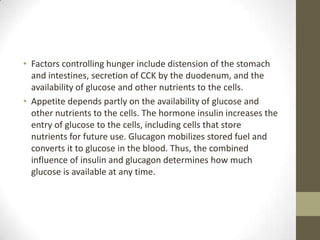 • Factors controlling hunger include distension of the stomach
and intestines, secretion of CCK by the duodenum, and the
availability of glucose and other nutrients to the cells.
• Appetite depends partly on the availability of glucose and
other nutrients to the cells. The hormone insulin increases the
entry of glucose to the cells, including cells that store
nutrients for future use. Glucagon mobilizes stored fuel and
converts it to glucose in the blood. Thus, the combined
influence of insulin and glucagon determines how much
glucose is available at any time.

 