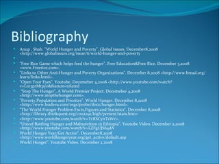 Bibliography Anup , Shah. "World Hunger and Poverty". Global Issues. December8,2008 <http://www.globalissues.org/issue/6/world-hunger-and-poverty "Free Rice Game which helps feed the hunger". Free Education&Free Rice. December 3,2008 <www.Freerice.com>. "Links to Other Anti-Hunger and Poverty Organizations". December 8,2008 <http://www.bread.org/learn/links.html>. "Open Your Eyes". Youtube. Decemeber 4,2008 <http://www.youtube.com/watch?v=Lt03prMtpyo&feature=related “ Stop The Hunger". A World Premier Project. Decemeber 4,2008 <http://www.stopthehunger.com>. "Poverty,Population and Priorites". World Hunger. December 8,2008 <http://www.leaderu.com/orgs/probe/docs/hunger.html>. "The World Hunger Problem:Facts,Figures and Statistics". December 8,2008 <http://library.thinkquest.org/c002291/high/present/stats.htm> <http://www.youtube.com/watch?v=TcRSCynTsWc>. “ Unicef Battling Hunger and Malnutrition in Ethiopia". Youtube Video. December 2,2008 <http://www.youtube.com/watch?v=LZFgUJS64dA World Hunger Year/Get Active". December8,2008 <http://www.worldhungeryear.org/get_active/default.asp World Hunger". Youtube Video. December 2,2008 