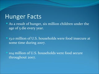 Hunger Facts As a result of hunger, six million children under the age of 5 die every year. 13.0 million of U.S. households were food insecure at some time during 2007. 104 million of U.S. households were food secure throughout 2007.  