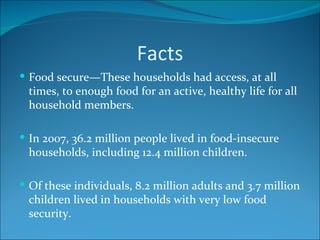 Facts Food secure—These households had access, at all times, to enough food for an active, healthy life for all household members. In 2007, 36.2 million people lived in food-insecure households, including 12.4 million children.  Of these individuals, 8.2 million adults and 3.7 million children lived in households with very low food security. 