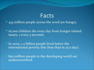 Facts 433 million people across the word are hungry. 16,000 children die every day from hunger related issues, 1 every 5 seconds. In 2005, 1.4 billion people lived below the international poverty line (less than $1.25 a day). 820 million people in the developing world are undernourished. 