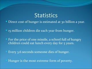 Statistics Direct cost of hunger is estimated at 30 billion a year. 15 million children die each year from hunger. For the price of one missile, a school full of hungry children could eat lunch every day for 5 years. Every 3.6 seconds someone dies of hunger. Hunger is the most extreme form of poverty. 