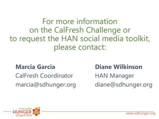 www.sdhunger.org
For more information
on the CalFresh Challenge or
to request the HAN social media toolkit,
please contact:
Marcia Garcia Diane Wilkinson
CalFresh Coordinator HAN Manager
marcia@sdhunger.org diane@sdhunger.org
 