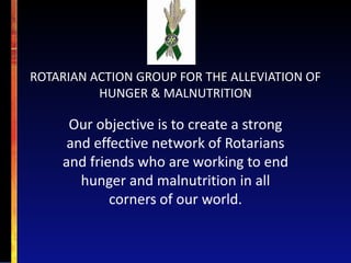 ROTARIAN ACTION GROUP FOR THE ALLEVIATION OF
          HUNGER & MALNUTRITION

     Our objective is to create a strong
     and effective network of Rotarians
    and friends who are working to end
       hunger and malnutrition in all
            corners of our world.
 