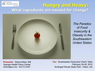 Hungry and Heavy:
        What ingredients are needed for change?


                                                                 The Paradox
                                                                    of Food
                                                                  Insecurity &
                     first annual Southeastern
                     Executive Chef’s Table on February 24th.
                                                                 Obesity in the
                                                                 Southeastern
                                                                 United States




Presenter: Debra Kibbe, MS                    For: Southeastern Executive Chef’s Table
Georgia Health Policy Center                                     February 24-26, 2012
dkibbe@gsu.edu 404-413-0287                    Smithgall Woods State Park - Helen, GA
 