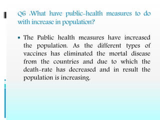 Q6 :What have public-health measures to do
with increase in population?
 The Public health measures have increased
the population. As the different types of
vaccines has eliminated the mortal disease
from the countries and due to which the
death-rate has decreased and in result the
population is increasing.
 