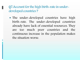 Q7:Account for the high birth-rate in under-
developed countries ?
 The under-developed countries have high
birth-rate. The under-developed countries
already have lack of essential resources. They
are too much poor countries and the
continuous increase in the population makes
the situation worse.
 
