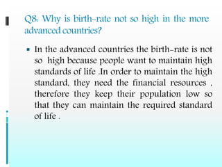 Q8: Why is birth-rate not so high in the more
advanced countries?
 In the advanced countries the birth-rate is not
so high because people want to maintain high
standards of life .In order to maintain the high
standard, they need the financial resources ,
therefore they keep their population low so
that they can maintain the required standard
of life .
 