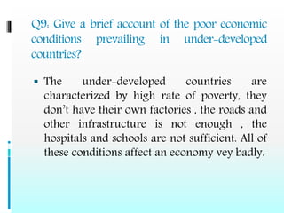 Q9: Give a brief account of the poor economic
conditions prevailing in under-developed
countries?
 The under-developed countries are
characterized by high rate of poverty, they
don’t have their own factories , the roads and
other infrastructure is not enough , the
hospitals and schools are not sufficient. All of
these conditions affect an economy vey badly.
 