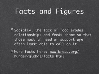 Facts and Figures

Socially, the lack of food erodes
relationships and feeds shame so that
those most in need of support are
often least able to call on it.

More facts here: www.bread.org/
hunger/global/facts.html
 