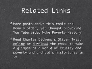 Related Links
More posts about this topic and
Bono's older, yet thought provoking
You Tube video Make Poverty History

Read Charles Dickens's Oliver Twist
online or download the ebook to take
a glimpse at a world of cruelty and
poverty and a child's misfortunes in
it
 