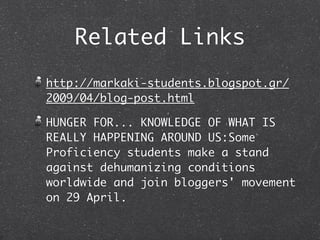 Related Links
http://markaki-students.blogspot.gr/
2009/04/blog-post.html

HUNGER FOR... KNOWLEDGE OF WHAT IS
REALLY HAPPENING AROUND US:Some
Proficiency students make a stand
against dehumanizing conditions
worldwide and join bloggers' movement
on 29 April.
 