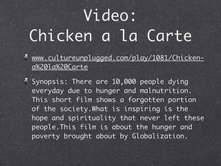 Video:
Chicken a la Carte
www.cultureunplugged.com/play/1081/Chicken-
a%20la%20Carte

Synopsis: There are 10,000 people dying
everyday due to hunger and malnutrition.
This short film shows a forgotten portion
of the society.What is inspiring is the
hope and spirituality that never left these
people.This film is about the hunger and
poverty brought about by Globalization.
 