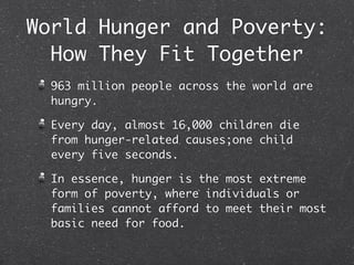 World Hunger and Poverty:
  How They Fit Together
  963 million people across the world are
  hungry.

  Every day, almost 16,000 children die
  from hunger-related causes;one child
  every five seconds.

  In essence, hunger is the most extreme
  form of poverty, where individuals or
  families cannot afford to meet their most
  basic need for food.
 