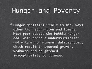 Hunger and Poverty

Hunger manifests itself in many ways
other than starvation and famine.
Most poor people who battle hunger
deal with chronic undernourishment
and vitamin or mineral deficiencies,
which result in stunted growth,
weakness and heightened
susceptibility to illness.
 
