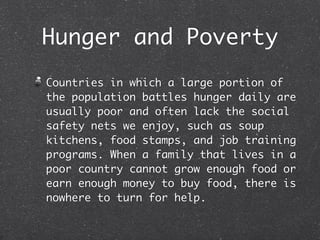Hunger and Poverty
Countries in which a large portion of
the population battles hunger daily are
usually poor and often lack the social
safety nets we enjoy, such as soup
kitchens, food stamps, and job training
programs. When a family that lives in a
poor country cannot grow enough food or
earn enough money to buy food, there is
nowhere to turn for help.
 