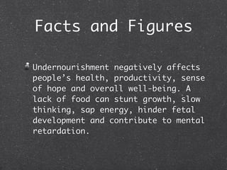 Facts and Figures

Undernourishment negatively affects
people’s health, productivity, sense
of hope and overall well-being. A
lack of food can stunt growth, slow
thinking, sap energy, hinder fetal
development and contribute to mental
retardation.
 