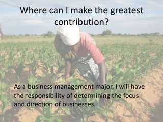 Where can I make the greatest
contribution?
As a business management major, I will have
the responsibility of determining the focus
and direction of businesses.
 