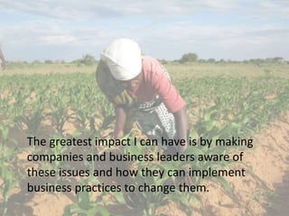 The greatest impact I can have is by making
companies and business leaders aware of
these issues and how they can implement
business practices to change them.
 