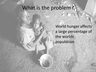 What is the problem?
World hunger affects
a large percentage of
the worlds
population.
 