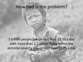 How bad is the problem?
3 billion people live on less than $2.50 a day
with more than 1.2 billion living below the
extreme poverty line on less than $1.25 a day
 