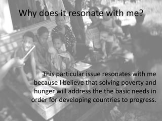 Why does it resonate with me?
This particular issue resonates with me
because I believe that solving poverty and
hunger will address the the basic needs in
order for developing countries to progress.
 