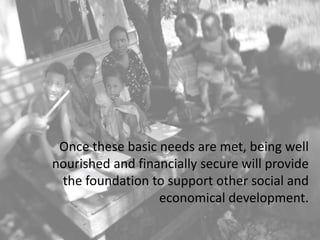 Once these basic needs are met, being well
nourished and financially secure will provide
the foundation to support other social and
economical development.
 