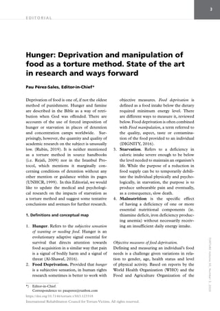 T
OR
TU
RE
Vol
u
me
30
,
N
um
b
er
3
,
20
2
0
3
E D I T O R I A L 
Deprivation of food is one of, if not the oldest
method of punishment. Hunger and famine
are described in the Bible as a way of retri-
bution when God was offended. There are
accounts of the use of forced imposition of
hunger or starvation in places of detention
and concentration camps worldwide. Sur-
prisingly, however, the quantity and quality of
academic research on the subject is unusually
low. (Rubin, 2019). It is neither mentioned
as a torture method in source handbooks
(i.e. Rejali, 2009) nor in the Istanbul Pro-
tocol, which mentions it marginally con-
cerning conditions of detention without any
other mention or guidance within its pages
(UNHCR, 1999). In this Editorial, we would
like to update the medical and psychologi-
cal research on the impacts of starvation as
a torture method and suggest some tentative
conclusions and avenues for further research.
1. Definitions and conceptual map
1.	 Hunger. Refers to the subjective sensation
of wanting or needing food. Hunger is an
evolutionary adaptive signal essential for
survival that directs attention towards
food acquisition in a similar way that pain
is a signal of bodily harm and a signal of
threat (Al-Shawaf, 2016).
2.	 Food Deprivation. Provided that hunger
is a subjective sensation, in human rights
research sometimes is better to work with
objective measures. Food deprivation is
defined as a food intake below the dietary
required minimum energy level. There
are different ways to measure it, reviewed
below. Food deprivation is often combined
with Food manipulation, a term referred to
the quality, aspect, taste or contamina-
tion of the food provided to an individual
(DIGNITY, 2016).
3.	 Starvation. Refers to a deficiency in
caloric intake severe enough to be below
the level needed to maintain an organism’s
life. While the purpose of a reduction in
food supply can be to temporarily debili-
tate the individual physically and psycho-
logically, in starvation, the purpose is to
produce unbearable pain and eventually,
as a consequence, slow death.
4.	 Malnutrition is the specific effect
of having a deficiency of one or more
essential nutritional components (ie.
thiamine deficit, iron deficiency produc-
ing anemia) without necessarily receiv-
ing an insufficient daily energy intake.
Objective measures of food deprivation.
Defining and measuring an individual’s food
needs is a challenge given variations in rela-
tion to gender, age, health status and level
of physical activity. Based on reports by the
World Health Organization (WHO) and the
Food and Agriculture Organization of the
*)	Editor-in-Chief.
Correspondence to: pauperez@runbox.com
Hunger: Deprivation and manipulation of
food as a torture method. State of the art
in research and ways forward
Pau Pérez-Sales, Editor-in-Chief*
https://doi.org/10.7146/torture.v30i3.123318
International Rehabilitation Council for Torture Victims. All rights reserved.
 