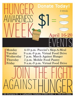 Hunger                        Donate Today!


Awareness
Week                                    April 16-20

                                        Events
  Monday		        4-10 p.m. Puccini’s Skip-A-Meal
  Tuesday		       9 a.m.-9 p.m. Virtual Food Drive
  Wednesday	      7 p.m. March Against Hunger
  Thursday		      5 p.m. Mobile Food Pantry
  Friday			       9 a.m.-9 p.m. Virtual Food Drive



       Join the Fight
Against hunger
50 Olympia Ct. ­ Lafayette, Indiana 47909-5182 • 765.471.0062
               •
 