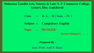 Mahatma Gandhi Arts, Science & Late N. P. Commerce College,
Armori, Dist. Gadchiroli
Class :- B. A. – II ( Sem. – IV )
Subject :- Compulsory English
Topic :- ‘HUNGER’
- Jayanta Mahapatra
- Prepared By -
Asst. Prof. Anil P. Raut
 