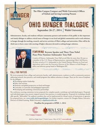 The Ohio Campus Compact and Walsh University’s Offices
of Global and Serving Learning Present
Administrators, faculty, and students will join community partners and members of the public in this important
and timely dialogue to address critical issues of hunger in our local and global communities and to seek solutions
to hunger through the teaching, research, and service activities of Ohio’s colleges and universities. Ohio will be the
third state to host a state-wide meeting of higher educators devoted to seeking hunger solutions.
CALL FOR PAPERS
We invite proposals from college and university faculty, staff, administrators, students as well as community partners
addressing research, best practices, and model programs that address solutions to hunger. There are five areas of emphasis
for the dialogue:
	 Developing student leadership
	 Policy and activism
	 Domestic and global perspectives on food and hunger
	 Curricular, co-curricular and pedagogical approaches
	 Developing and sustaining community partnerships.
The conference steering committee invites proposals for complete panels, workshops and individual papers. Proposals
and individual papers may present original research, best practices, or model programs. Proposals for workshops should
offer specific “deliverables” for audience members that can be implemented in a broad variety of institutions or agencies.
For proposal form, see: www.walsh.edu/hungerdialogue. For further inquiries, contact Dr. Douglas Palmer, Executive
Director of Global Learning, Walsh University at dpalmer@walsh.edu.
Deadline for proposals is APRIL 1, 2014
Ohio Hunger Dialogue
First Annual
September 26-27, 2014 Walsh University
Featuring Keynote Speaker and Three-Time Nobel
Peace Prize Nominee Ambassador Tony Hall
A native of Dayton, Ambassador Tony Hall served Ohio for more than 20 years as
a member of the U.S. House of Representatives, representing Ohio’s 3rd District.
He then served as U.S. Ambassador to the United Nations Missions on Food and
Agriculture and is now the Executive Director of the Alliance to End Hunger, a
policy and advocacy group based in Washington DC.
2020 East Maple Street ❘ North Canton, Ohio 44720 ❘ www.walsh.edu
 