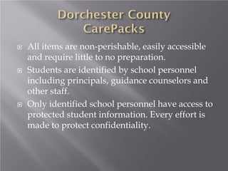  All items are non-perishable, easily accessible
and require little to no preparation.
 Students are identified by school personnel
including principals, guidance counselors and
other staff.
 Only identified school personnel have access to
protected student information. Every effort is
made to protect confidentiality.
 