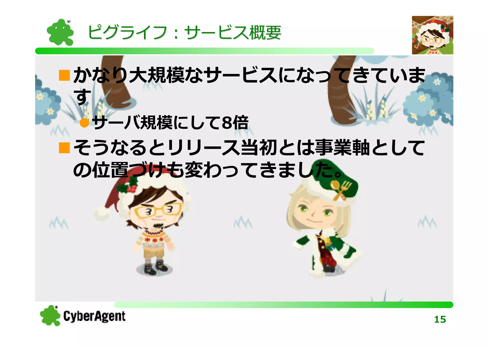 ピグライフ：サービス概要

かなり大規模なサービスになってきていま
す
サーバ規模にして8倍
そうなるとリリース当初とは事業軸として
の位置づけも変わってきました。




                      15
 