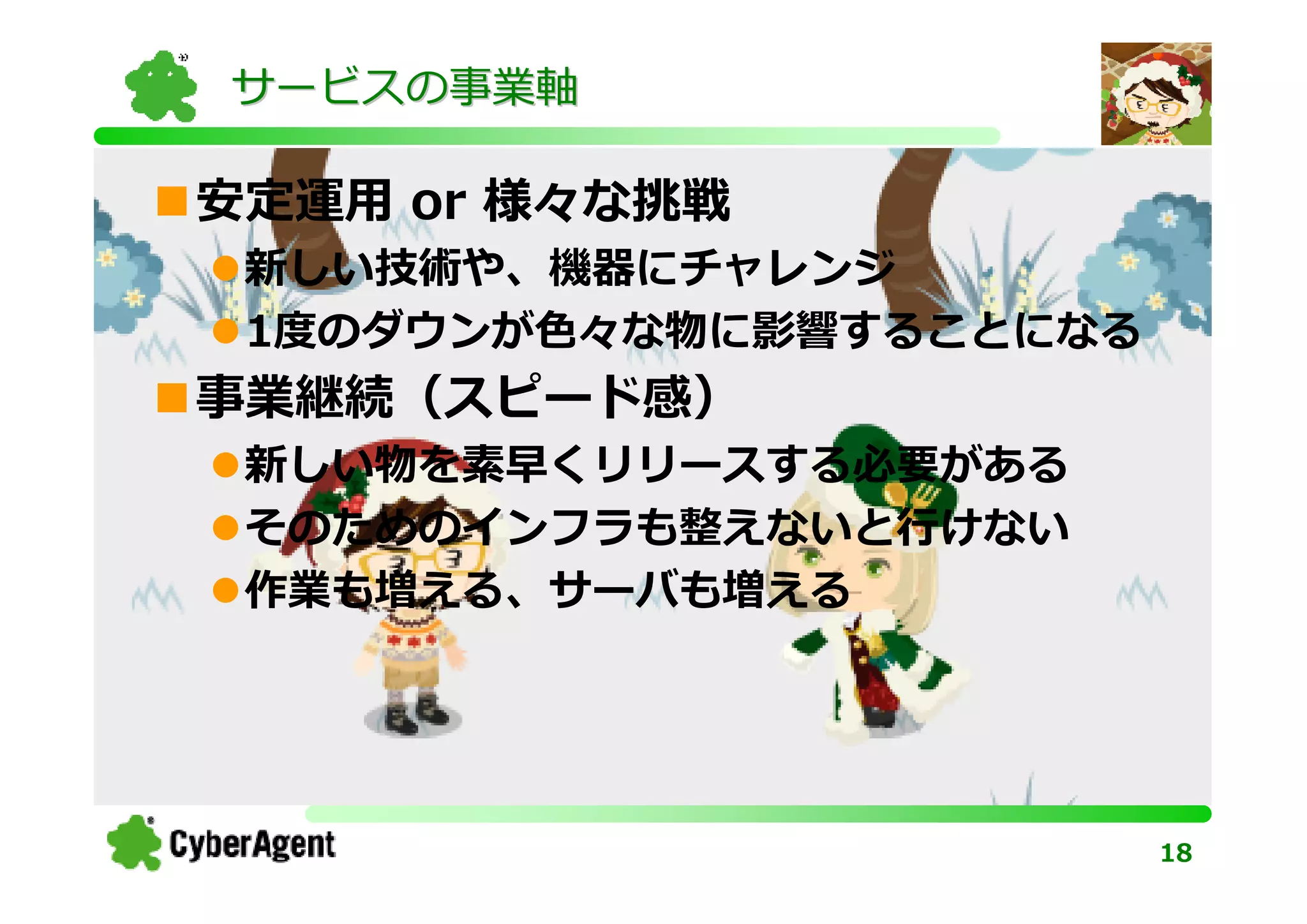 サービスの事業軸

安定運⽤ or 様々な挑戦
 新しい技術や、機器にチャレンジ
 1度のダウンが⾊々な物に影響することになる
事業継続（スピード感）
 新しい物を素早くリリースする必要がある
 そのためのインフラも整えないと⾏けない
 作業も増える、サーバも増える




                         18
 
