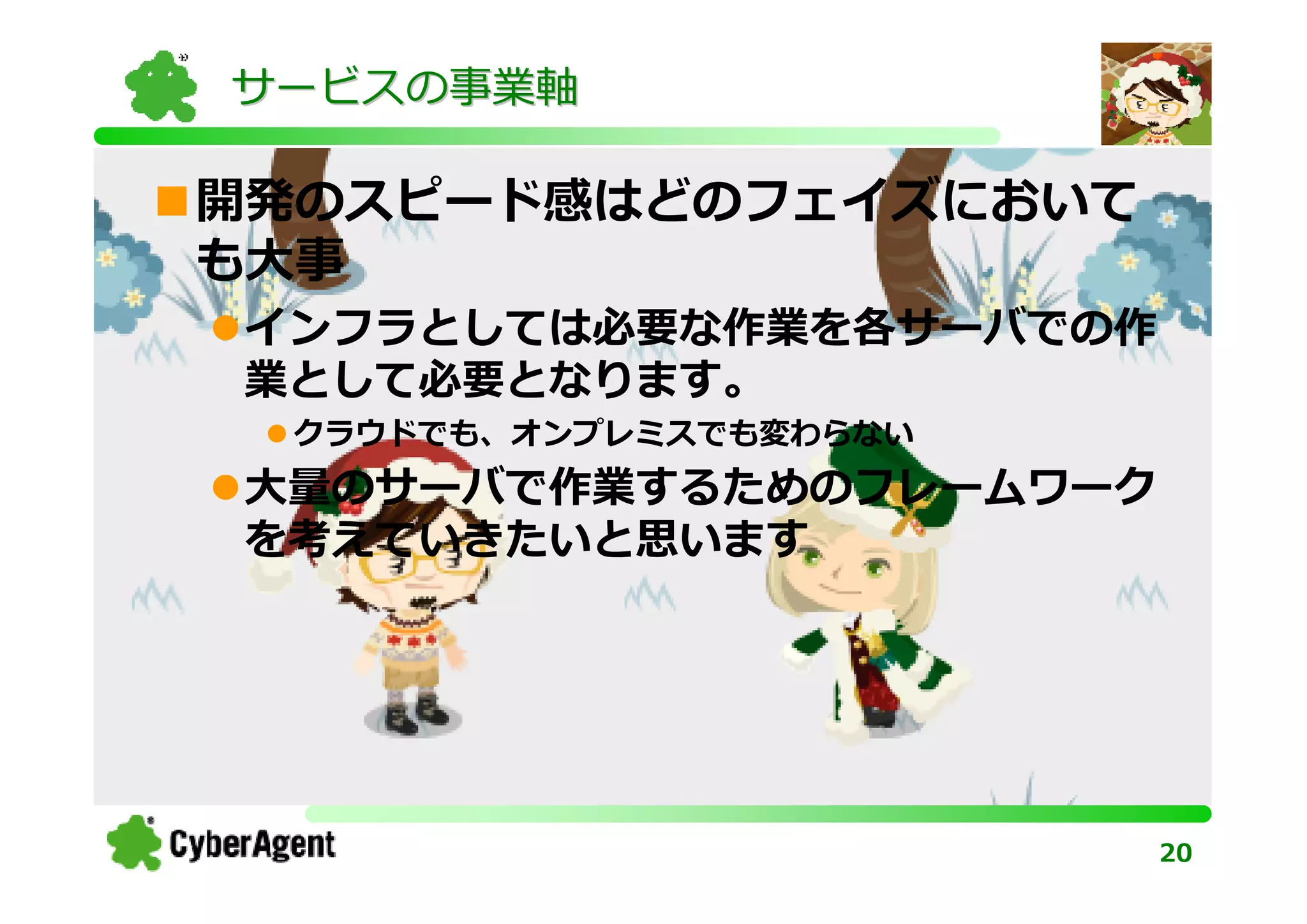 サービスの事業軸

開発のスピード感はどのフェイズにおいて
も大事
インフラとしては必要な作業を各サーバでの作
業として必要となります。
 クラウドでも、オンプレミスでも変わらない
大量のサーバで作業するためのフレームワーク
を考えていきたいと思います




                        20
 