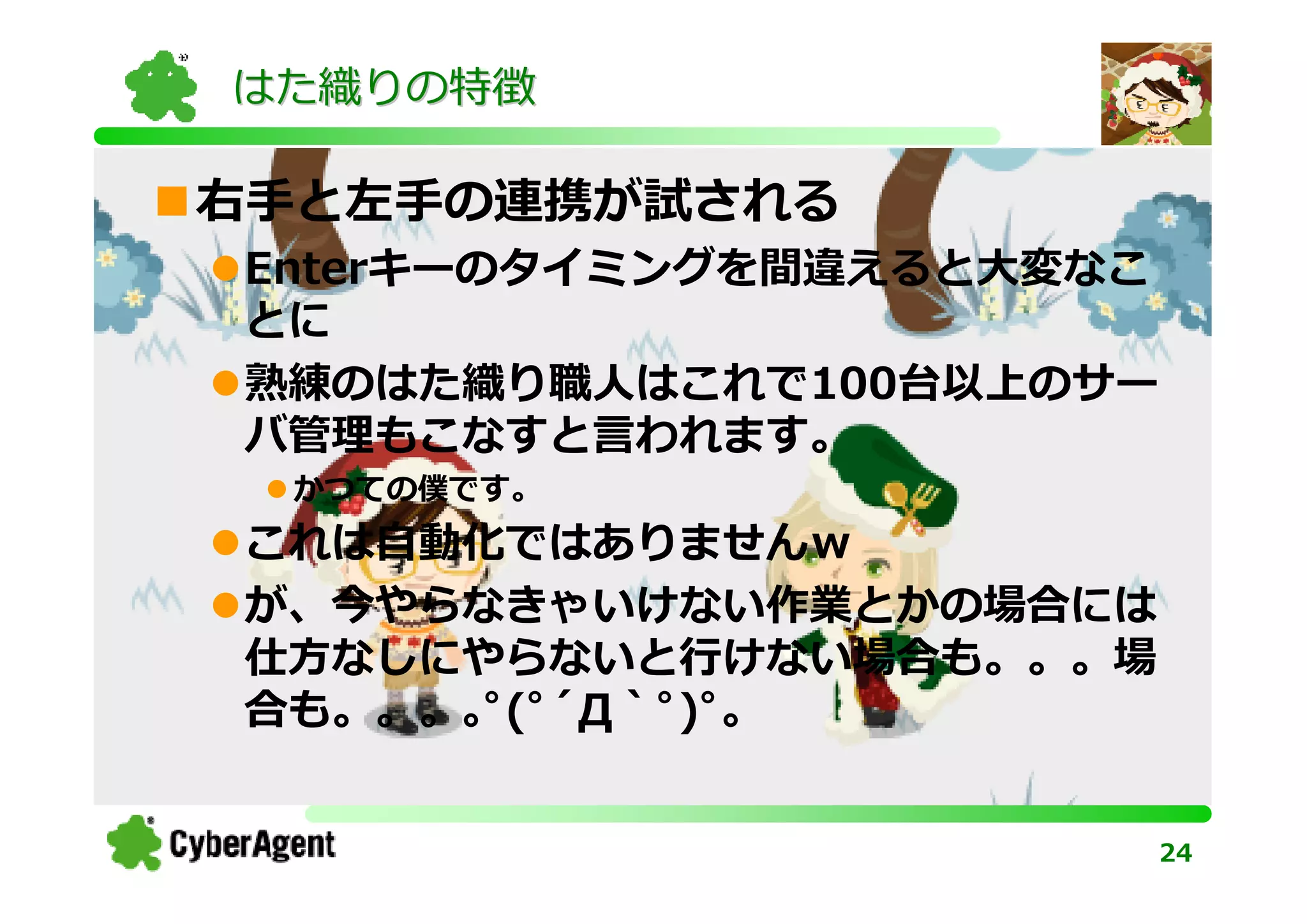 はた織りの特徴

右手と左手の連携が試される
Enterキーのタイミングを間違えると大変なこ
とに
熟練のはた織り職人はこれで100台以上のサー
バ管理もこなすと⾔われます。
 かつての僕です。
これは⾃動化ではありませんｗ
が、今やらなきゃいけない作業とかの場合には
仕方なしにやらないと⾏けない場合も。。。場
合も。。。｡ﾟ(ﾟ´Д｀ﾟ)ﾟ｡


                          24
 