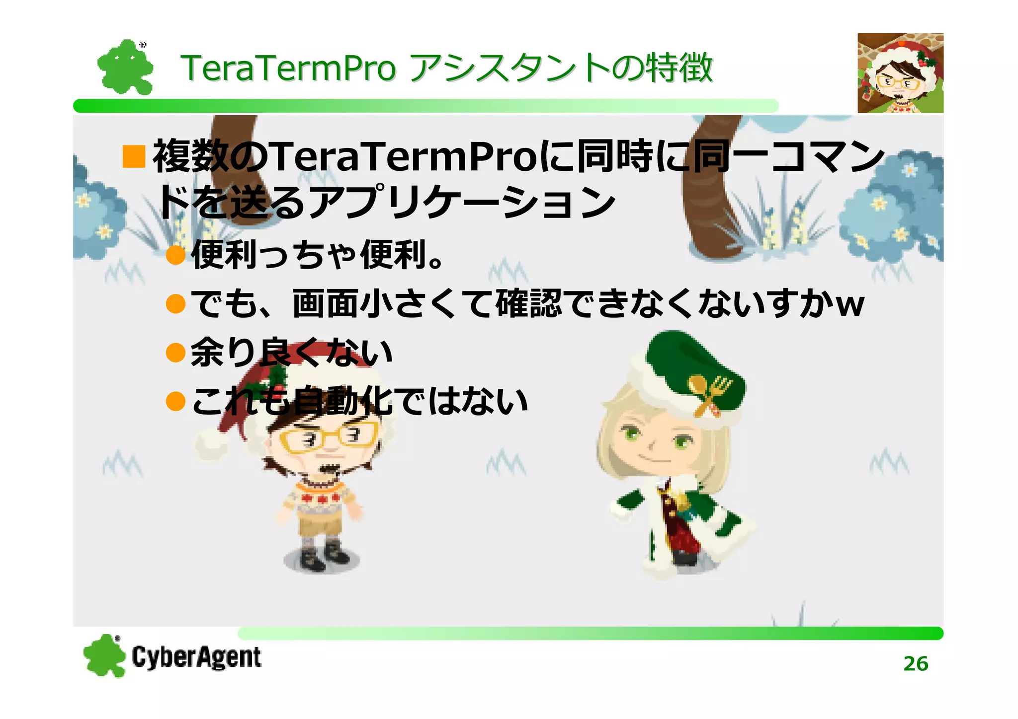 TeraTermPro アシスタントの特徴

複数のTeraTermProに同時に同一コマン
ドを送るアプリケーション
 便利っちゃ便利。
 でも、画面小さくて確認できなくないすかｗ
 余り良くない
 これも⾃動化ではない




                          26
 