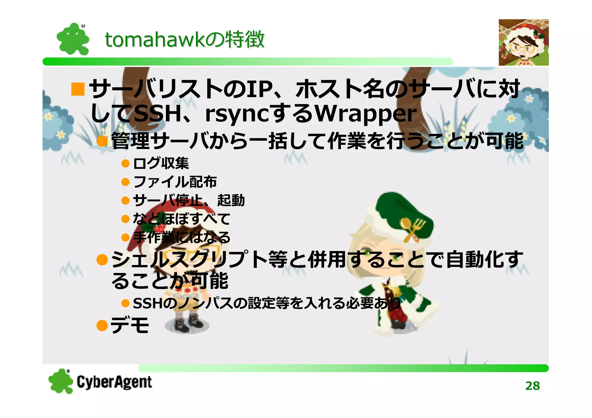 tomahawkの特徴

サーバリストのIP、ホスト名のサーバに対
してSSH、rsyncするWrapper
 管理サーバから一括して作業を⾏うことが可能
  ログ収集
  ファイル配布
  サーバ停止、起動
  などほぼすべて
  手作業にはなる
 シェルスクリプト等と併⽤することで⾃動化す
 ることが可能
  SSHのノンパスの設定等を入れる必要あり
 デモ

                         28
 