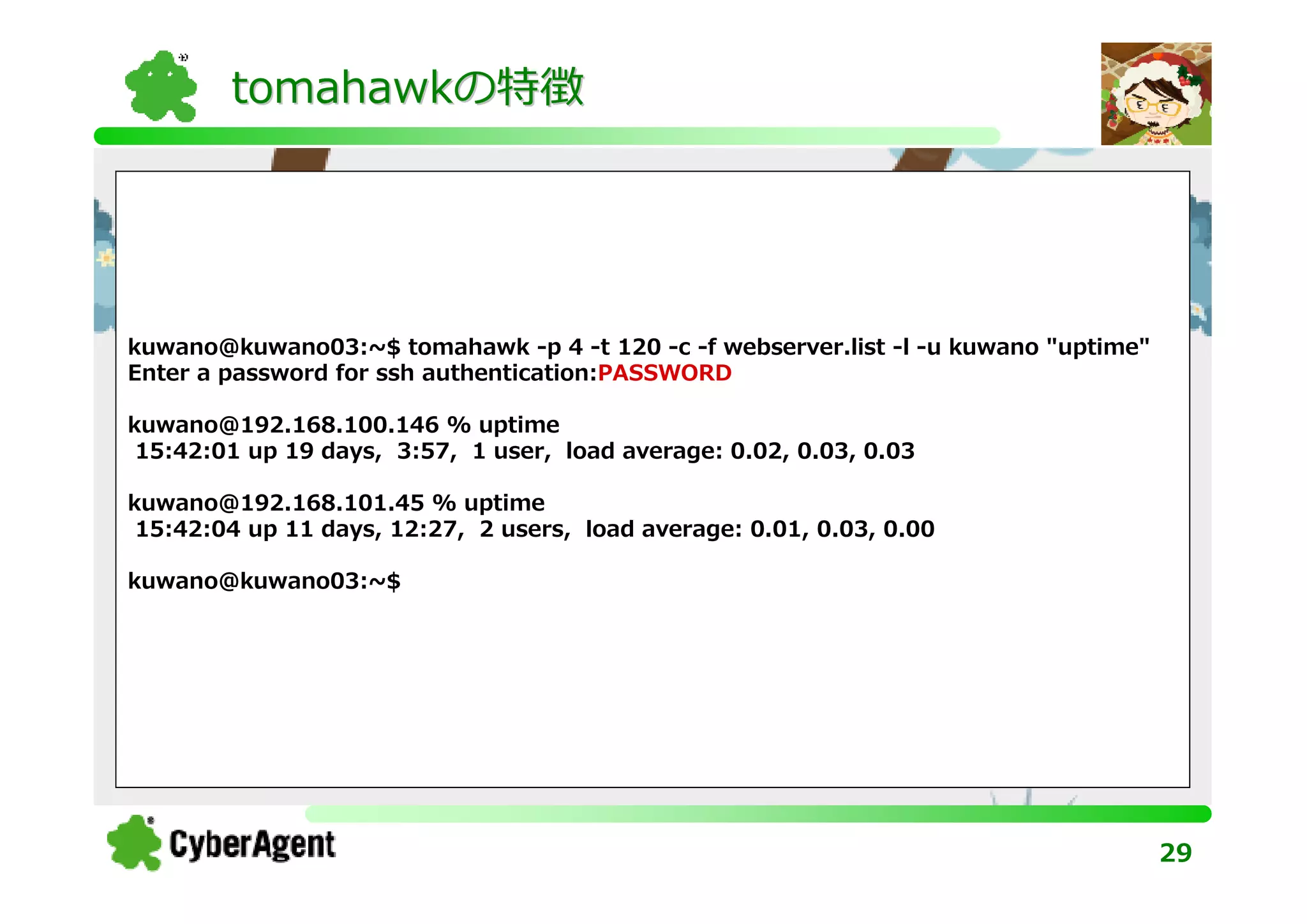 tomahawkの特徴




kuwano@kuwano03:~$ tomahawk -p 4 -t 120 -c -f webserver.list -l -u kuwano "uptime"
Enter a password for ssh authentication:PASSWORD

kuwano@192.168.100.146 % uptime
 15:42:01 up 19 days, 3:57, 1 user, load average: 0.02, 0.03, 0.03

kuwano@192.168.101.45 % uptime
 15:42:04 up 11 days, 12:27, 2 users, load average: 0.01, 0.03, 0.00

kuwano@kuwano03:~$




                                                                                     29
 