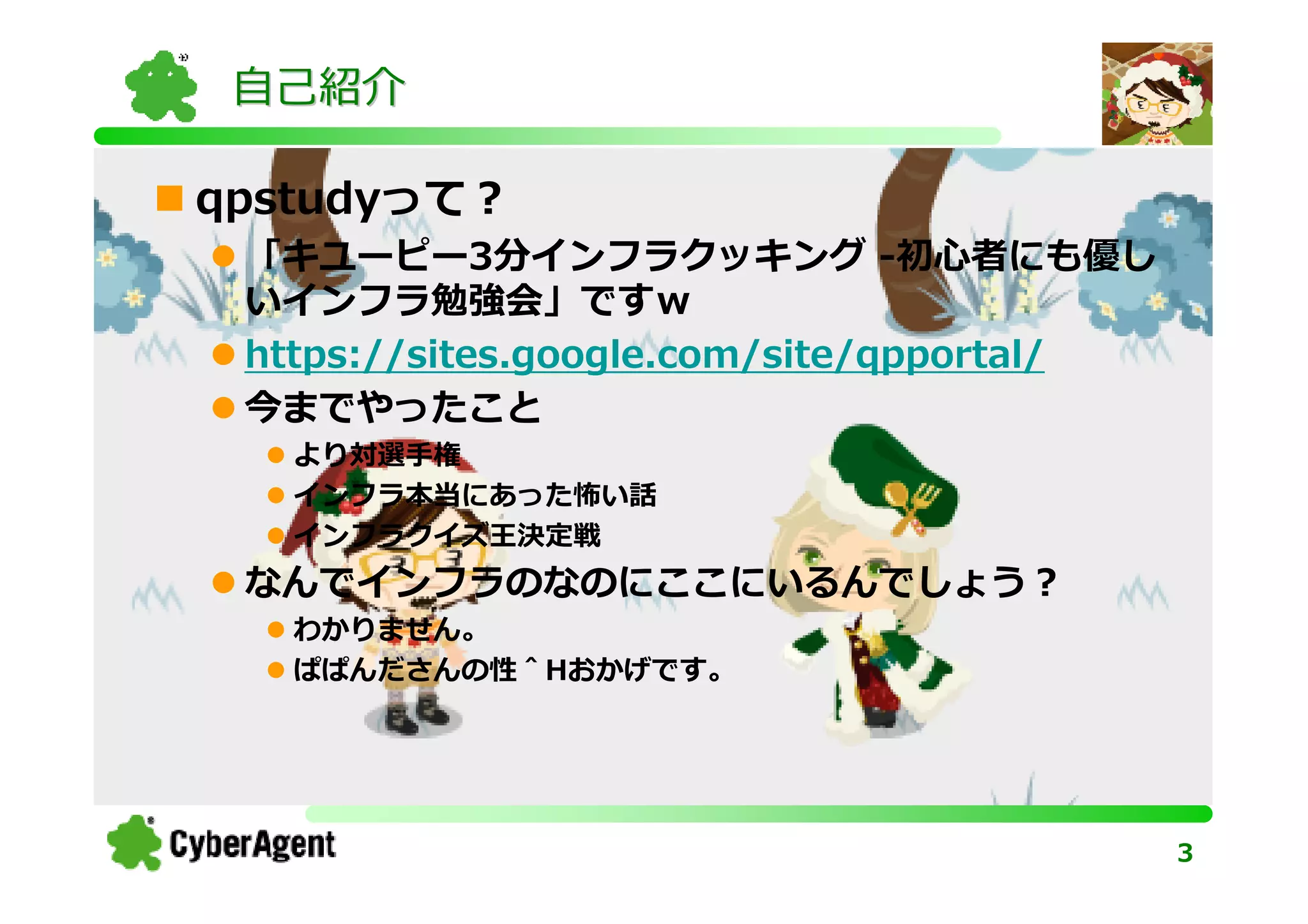 自己紹介

qpstudyって？
 「キユーピー3分インフラクッキング -初心者にも優し
 いインフラ勉強会」ですｗ
 https://sites.google.com/site/qpportal/
 今までやったこと
   より対選手権
   インフラ本当にあった怖い話
   インフラクイズ王決定戦
 なんでインフラのなのにここにいるんでしょう？
   わかりません。
   ぱぱんださんの性＾Hおかげです。




                                           3
 