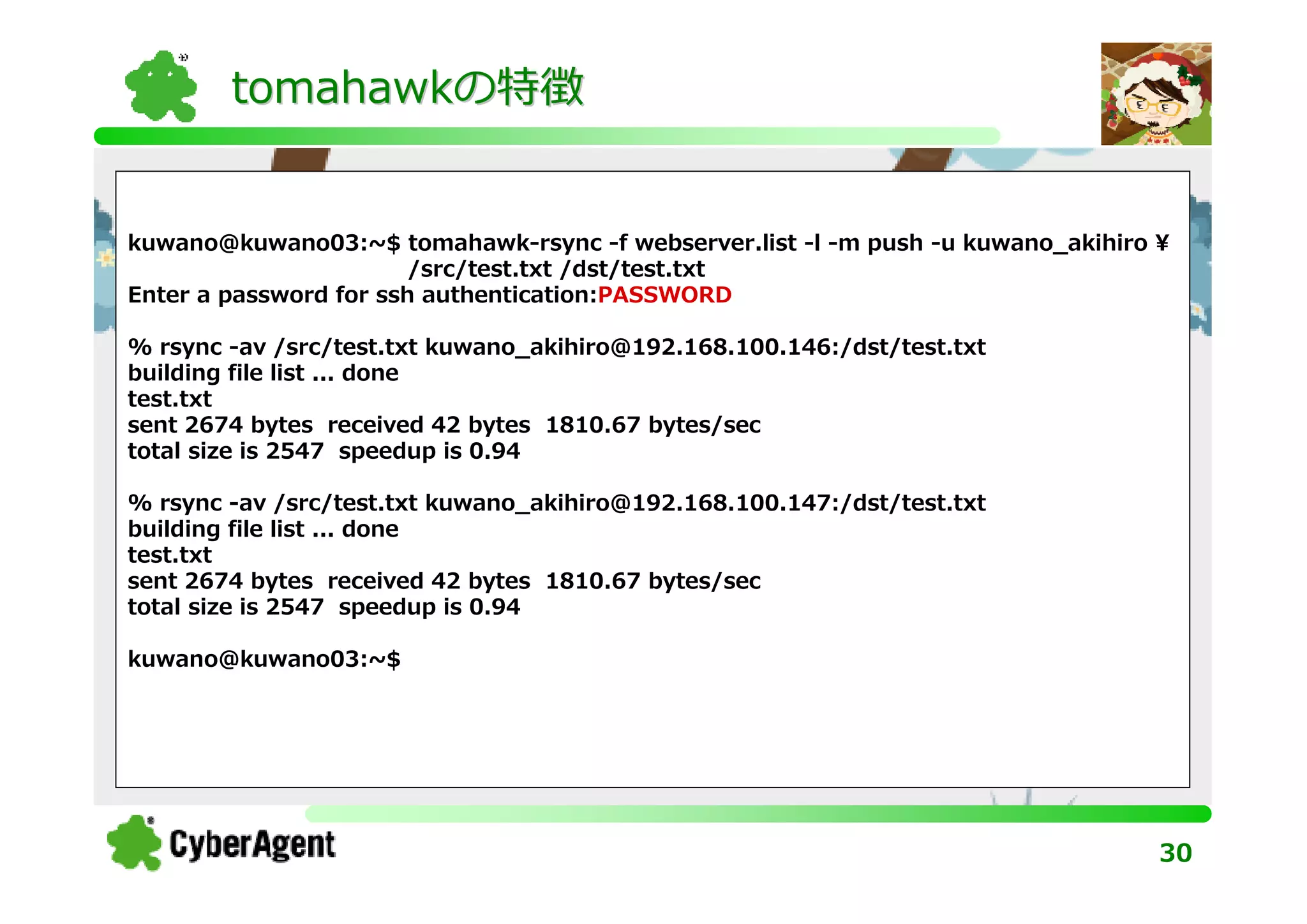 tomahawkの特徴


kuwano@kuwano03:~$ tomahawk-rsync -f webserver.list -l -m push -u kuwano_akihiro ¥
                        /src/test.txt /dst/test.txt
Enter a password for ssh authentication:PASSWORD

% rsync -av /src/test.txt kuwano_akihiro@192.168.100.146:/dst/test.txt
building file list ... done
test.txt
sent 2674 bytes received 42 bytes 1810.67 bytes/sec
total size is 2547 speedup is 0.94

% rsync -av /src/test.txt kuwano_akihiro@192.168.100.147:/dst/test.txt
building file list ... done
test.txt
sent 2674 bytes received 42 bytes 1810.67 bytes/sec
total size is 2547 speedup is 0.94

kuwano@kuwano03:~$




                                                                                 30
 