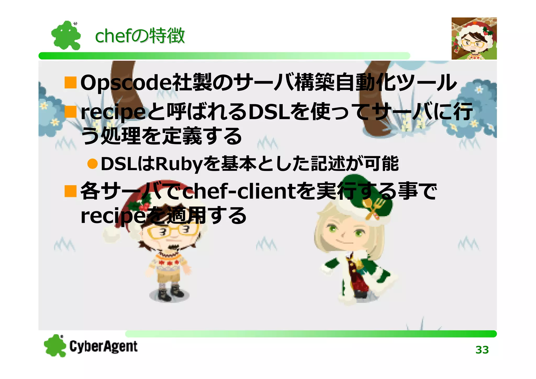 chefの特徴

Opscode社製のサーバ構築⾃動化ツール
recipeと呼ばれるDSLを使ってサーバに⾏
う処理を定義する
 DSLはRubyを基本とした記述が可能
各サーバでchef-clientを実⾏する事で
recipeを適⽤する




                          33
 