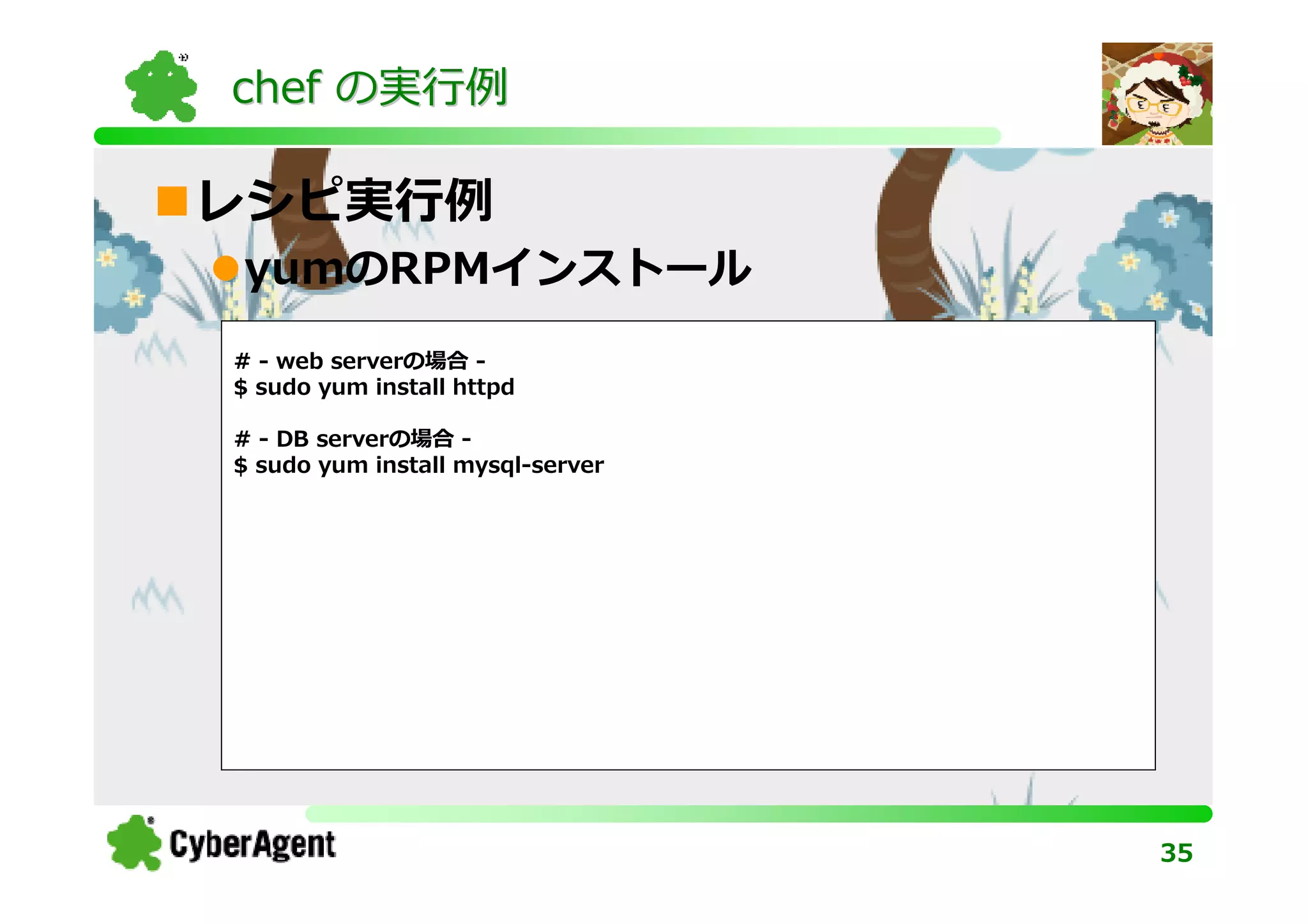 chef の実⾏例

レシピ実⾏例
yumのRPMインストール
# - web serverの場合 -
$ sudo yum install httpd

# - DB serverの場合 -
$ sudo yum install mysql-server




                                  35
 