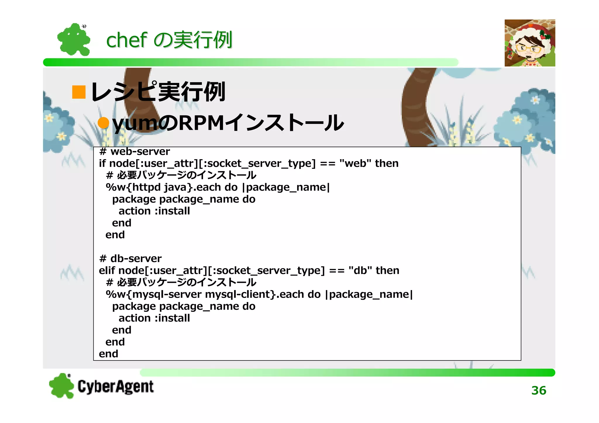 chef の実⾏例

レシピ実⾏例
  yumのRPMインストール
# web-server
if node[:user_attr][:socket_server_type] == "web" then
  # 必要パッケージのインストール
  %w{httpd java}.each do |package_name|
   package package_name do
    action :install
   end
  end

# db-server
elif node[:user_attr][:socket_server_type] == "db" then
 # 必要パッケージのインストール
 %w{mysql-server mysql-client}.each do |package_name|
   package package_name do
     action :install
   end
 end
end


                                                          36
 