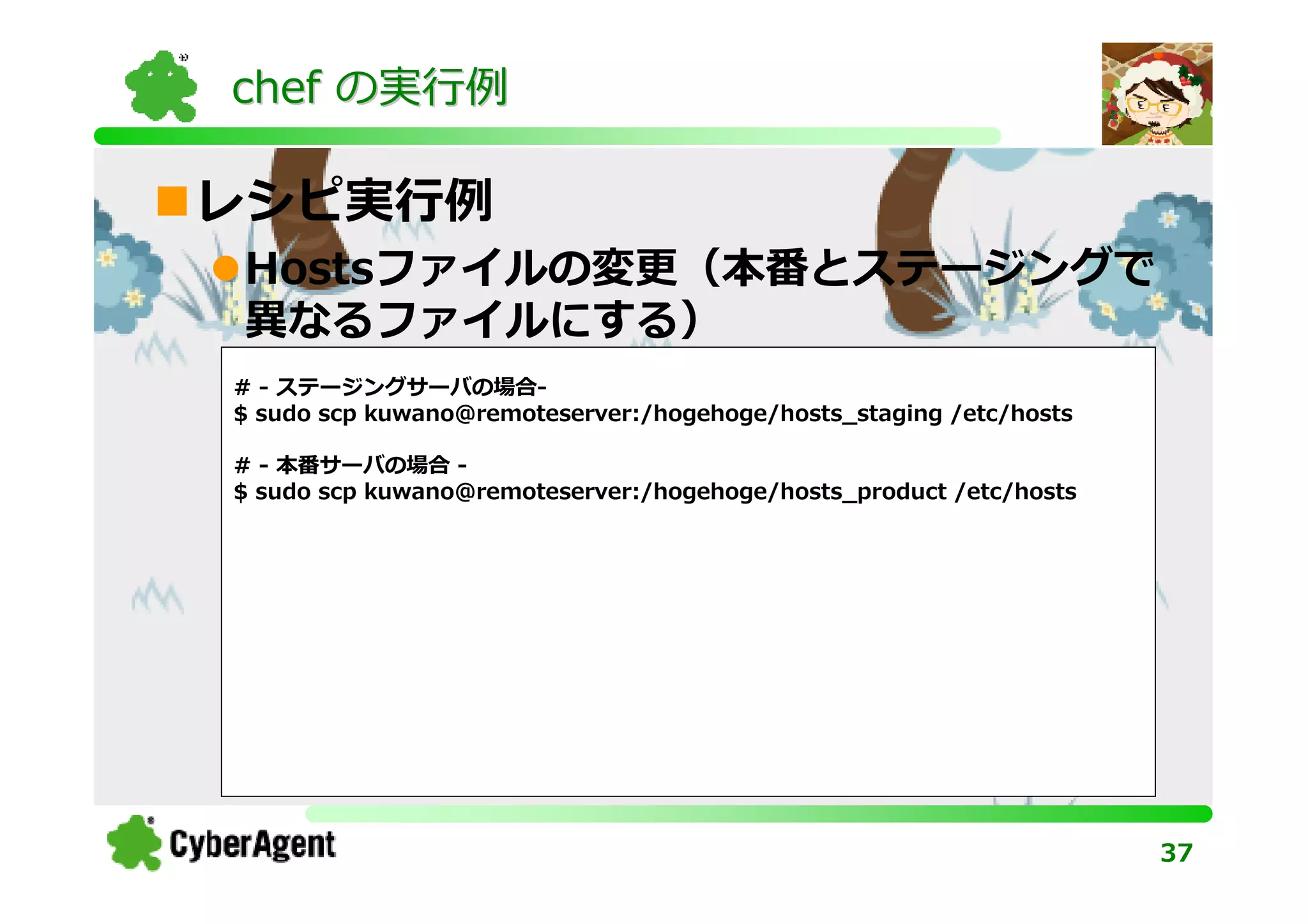 chef の実⾏例

レシピ実⾏例
Hostsファイルの変更（本番とステージングで
異なるファイルにする）
# - ステージングサーバの場合-
$ sudo scp kuwano@remoteserver:/hogehoge/hosts_staging /etc/hosts

# - 本番サーバの場合 -
$ sudo scp kuwano@remoteserver:/hogehoge/hosts_product /etc/hosts




                                                                    37
 