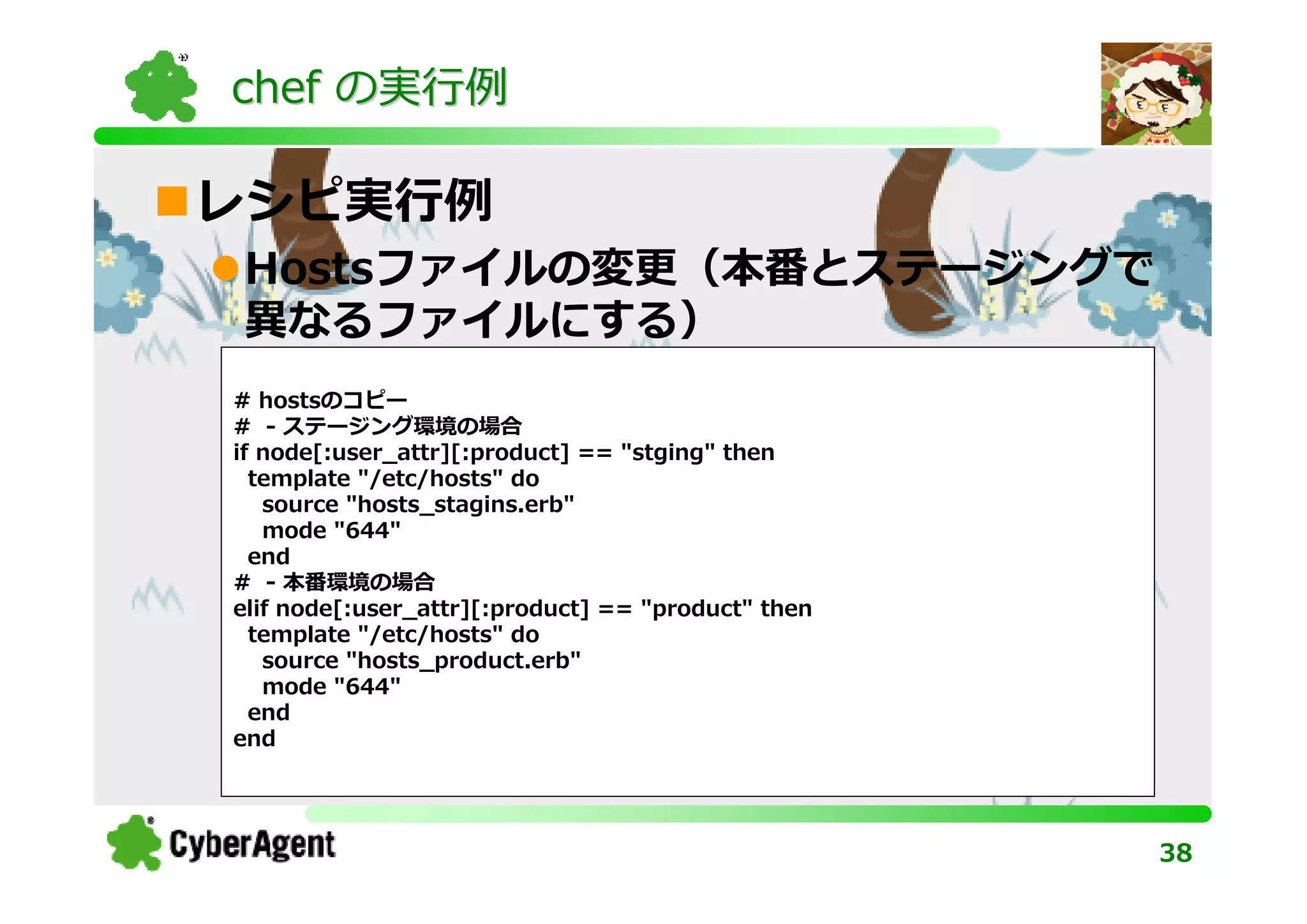 chef の実⾏例

レシピ実⾏例
Hostsファイルの変更（本番とステージングで
異なるファイルにする）
# hostsのコピー
# - ステージング環境の場合
if node[:user_attr][:product] == "stging" then
  template "/etc/hosts" do
   source "hosts_stagins.erb"
   mode "644"
  end
# - 本番環境の場合
elif node[:user_attr][:product] == "product" then
  template "/etc/hosts" do
   source "hosts_product.erb"
   mode "644"
  end
end




                                                    38
 