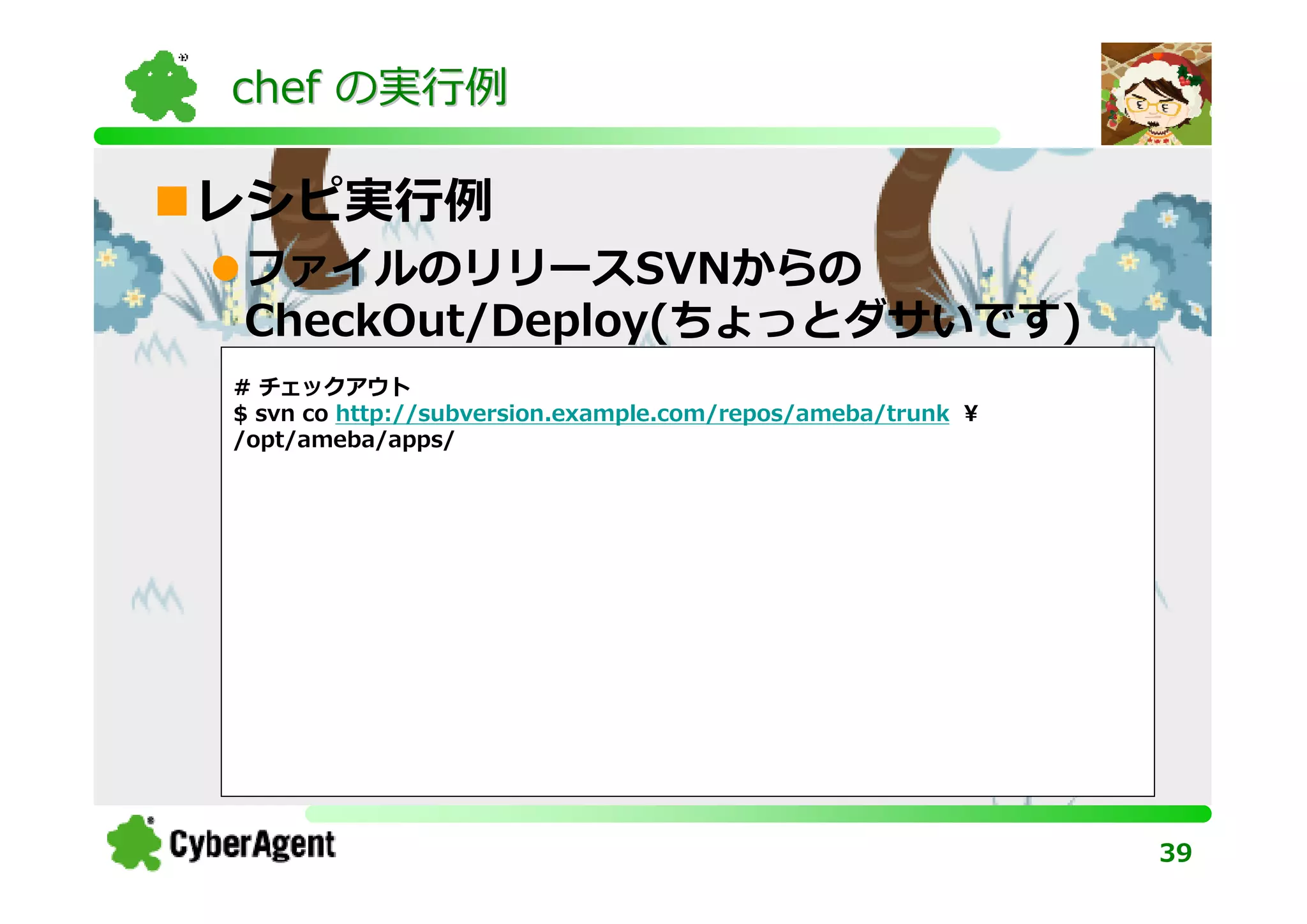 chef の実⾏例

レシピ実⾏例
ファイルのリリースSVNからの
CheckOut/Deploy(ちょっとダサいです)
# チェックアウト
$ svn co http://subversion.example.com/repos/ameba/trunk ¥
/opt/ameba/apps/




                                                             39
 