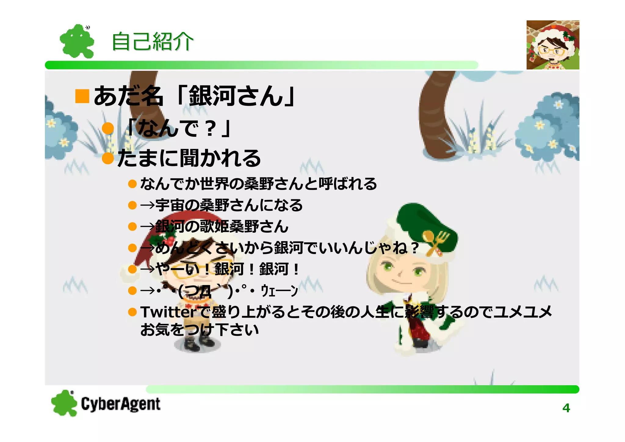 自己紹介

あだ名「銀河さん」
「なんで？」
たまに聞かれる
 なんでか世界の桑野さんと呼ばれる
 →宇宙の桑野さんになる
 →銀河の歌姫桑野さん
 →めんどくさいから銀河でいいんじゃね？
 →やーい！銀河！銀河！
 →･ﾟ･(つД｀)･ﾟ･ ｳｪ―ﾝ
 Twitterで盛り上がるとその後の人生に影響するのでユメユメ
 お気をつけ下さい




                                   4
 